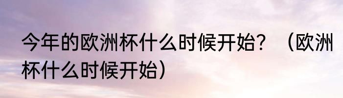 今年的欧洲杯什么时候开始？（欧洲杯什么时候开始）