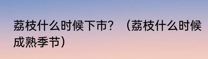 荔枝什么时候下市？（荔枝什么时候成熟季节）
