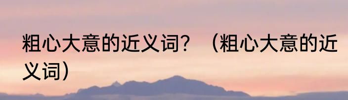 粗心大意的近义词?(粗心大意的近义词)
