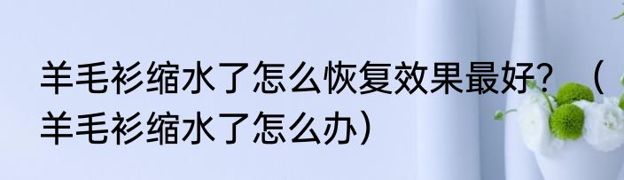 羊毛衫缩水了怎么恢复效果最好？（羊毛衫缩水了怎么办）