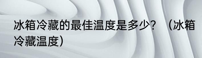 冰箱冷藏的最佳温度是多少？（冰箱冷藏温度）