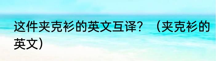 这件夹克衫的英文互译？（夹克衫的英文）