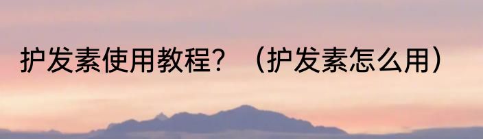 护发素使用教程？（护发素怎么用）