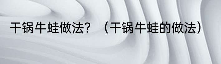 干锅牛蛙做法？（干锅牛蛙的做法）