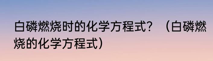 白磷燃烧时的化学方程式？（白磷燃烧的化学方程式）