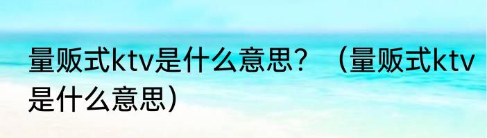 量贩式ktv是什么意思？（量贩式ktv是什么意思）