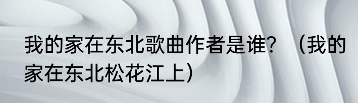 我的家在东北歌曲作者是谁？（我的家在东北松花江上）