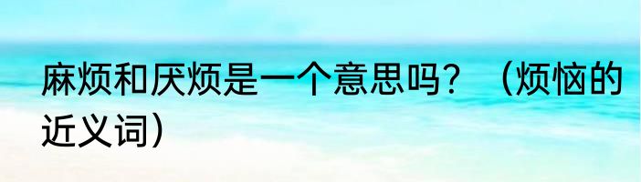 麻烦和厌烦是一个意思吗？（烦恼的近义词）