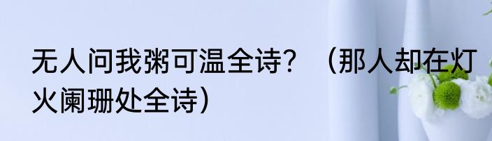 无人问我粥可温全诗？（那人却在灯火阑珊处全诗）
