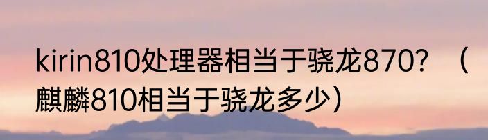 kirin810处理器相当于骁龙870？（麒麟810相当于骁龙多少）