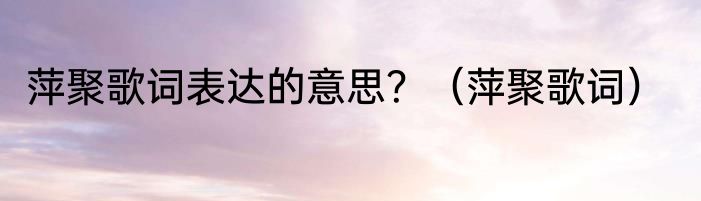 萍聚歌词表达的意思？（萍聚歌词）