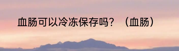 血肠可以冷冻保存吗？（血肠）