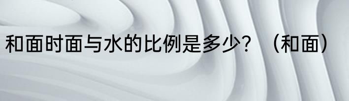 和面时面与水的比例是多少？（和面）