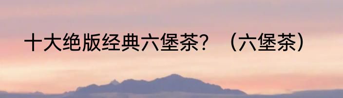 十大绝版经典六堡茶？（六堡茶）