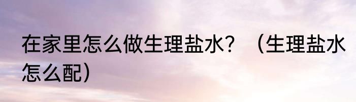 在家里怎么做生理盐水？（生理盐水怎么配）