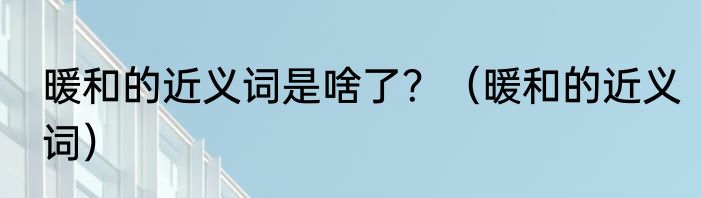 暖和的近义词是啥了？（暖和的近义词）