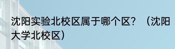 沈阳实验北校区属于哪个区？（沈阳大学北校区）