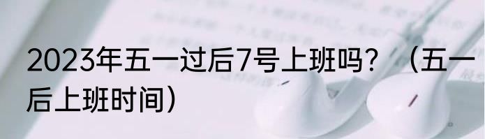 2023年五一过后7号上班吗？（五一后上班时间）