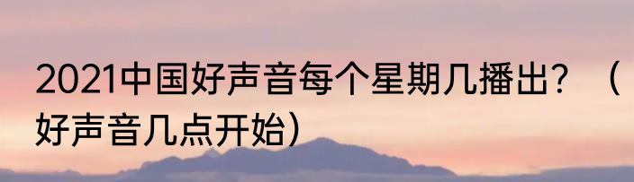 2021中国好声音每个星期几播出？（好声音几点开始）