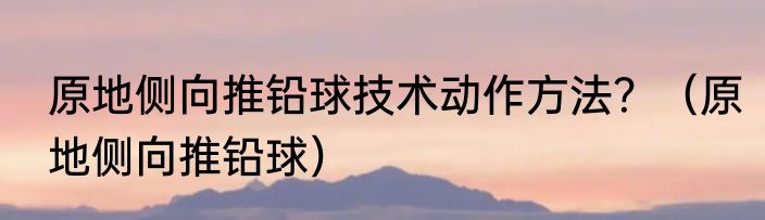 原地侧向推铅球技术动作方法？（原地侧向推铅球）