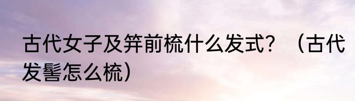 古代女子及笄前梳什么发式？（古代发髻怎么梳）