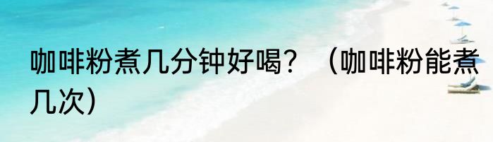 咖啡粉煮几分钟好喝？（咖啡粉能煮几次）