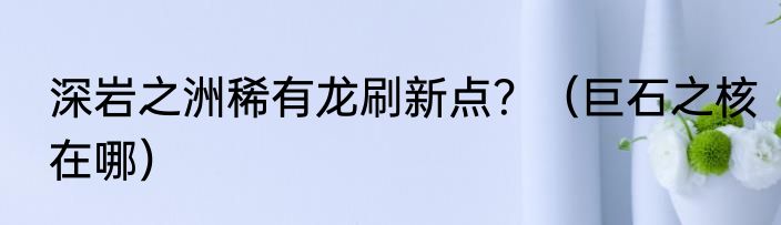 深岩之洲稀有龙刷新点？（巨石之核在哪）