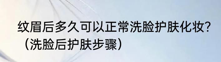 纹眉后多久可以正常洗脸护肤化妆？（洗脸后护肤步骤）