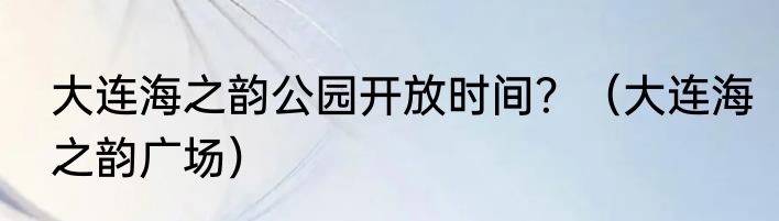 大连海之韵公园开放时间？（大连海之韵广场）