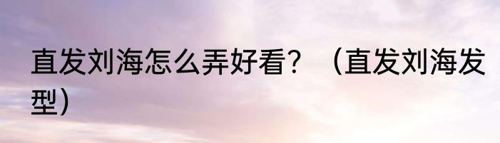 直发刘海怎么弄好看？（直发刘海发型）