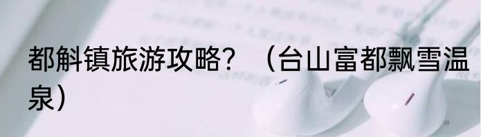 都斛镇旅游攻略？（台山富都飘雪温泉）