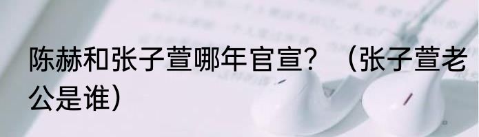 陈赫和张子萱哪年官宣？（张子萱老公是谁）