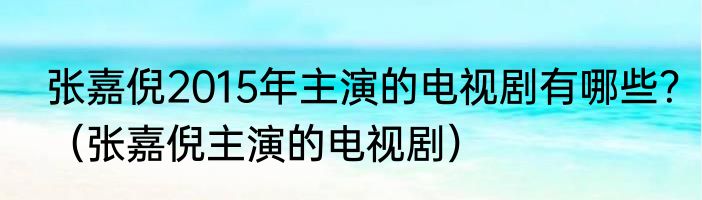 张嘉倪2015年主演的电视剧有哪些？（张嘉倪主演的电视剧）