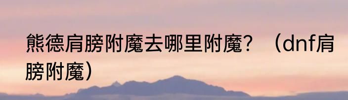 熊德肩膀附魔去哪里附魔？（dnf肩膀附魔）