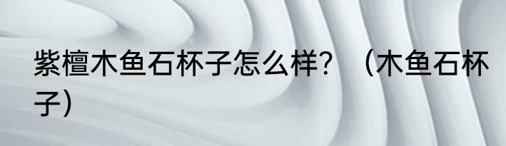 紫檀木鱼石杯子怎么样？（木鱼石杯子）