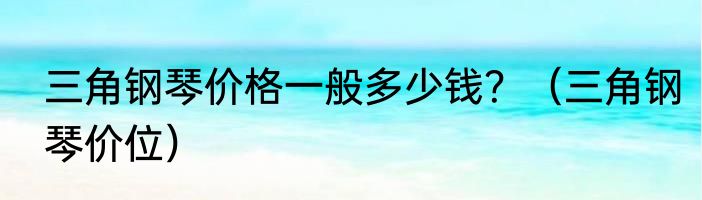 三角钢琴价格一般多少钱？（三角钢琴价位）