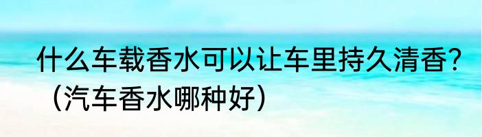什么车载香水可以让车里持久清香？（汽车香水哪种好）