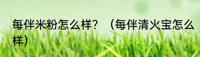 每伴米粉怎么样？（每伴清火宝怎么样）