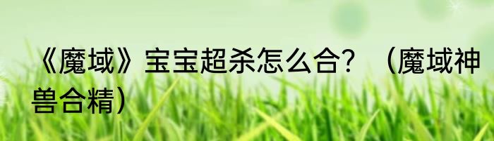 《魔域》宝宝超杀怎么合？（魔域神兽合精）