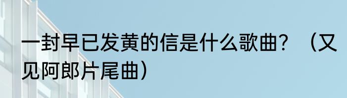 一封早已发黄的信是什么歌曲？（又见阿郎片尾曲）