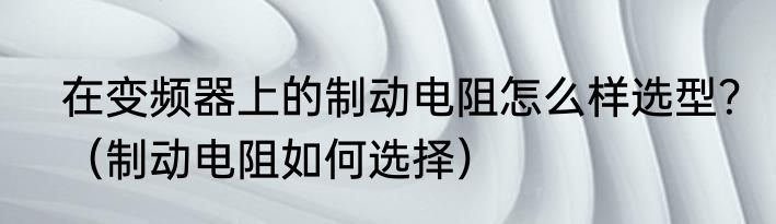 在变频器上的制动电阻怎么样选型？（制动电阻如何选择）