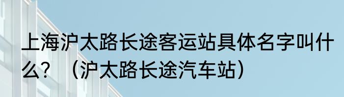 上海沪太路长途客运站具体名字叫什么？（沪太路长途汽车站）
