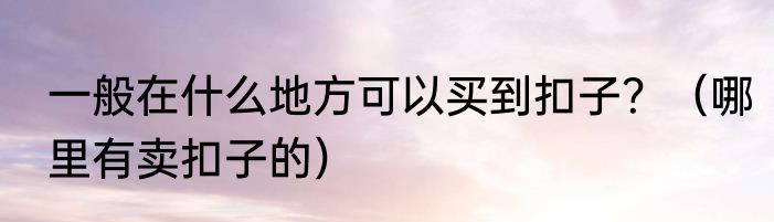一般在什么地方可以买到扣子？（哪里有卖扣子的）