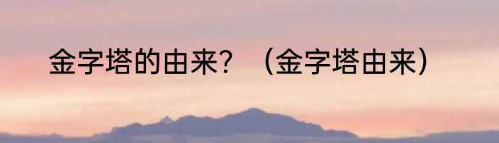 金字塔的由来？（金字塔由来）