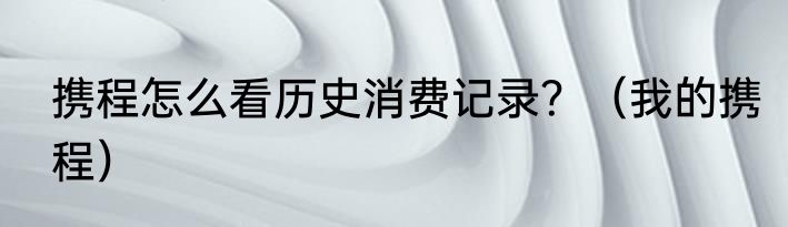携程怎么看历史消费记录？（我的携程）