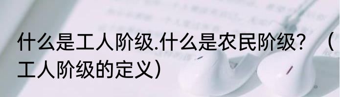 什么是工人阶级.什么是农民阶级？（工人阶级的定义）