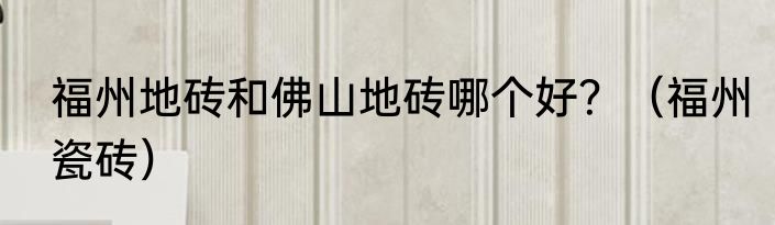福州地砖和佛山地砖哪个好？（福州瓷砖）