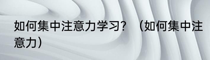 如何集中注意力学习？（如何集中注意力）