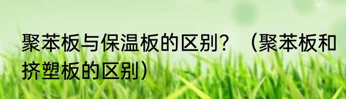 聚苯板与保温板的区别？（聚苯板和挤塑板的区别）