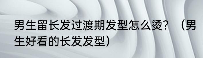 男生留长发过渡期发型怎么烫？（男生好看的长发发型）